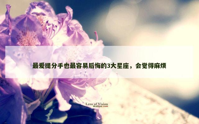 最爱提分手也最容易后悔的3大星座，会觉得麻烦