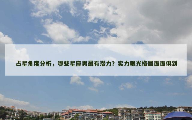 占星角度分析，哪些星座男最有潜力？实力眼光格局面面俱到