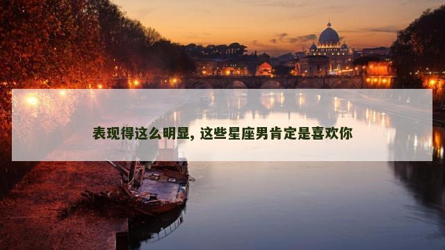 表现得这么明显, 这些星座男肯定是喜欢你