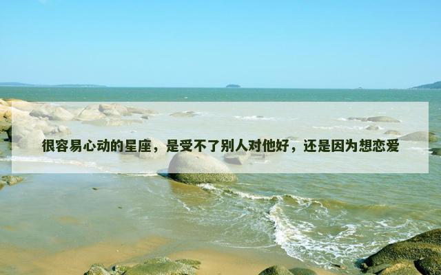 很容易心动的星座，是受不了别人对他好，还是因为想恋爱
