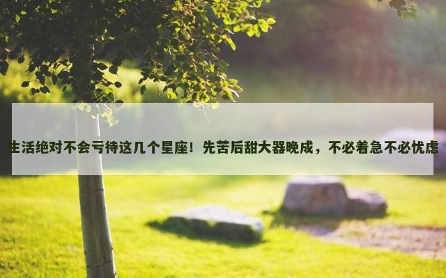 生活绝对不会亏待这几个星座！先苦后甜大器晚成，不必着急不必忧虑