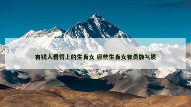 有钱人看得上的生肖女 哪些生肖女有贵族气质