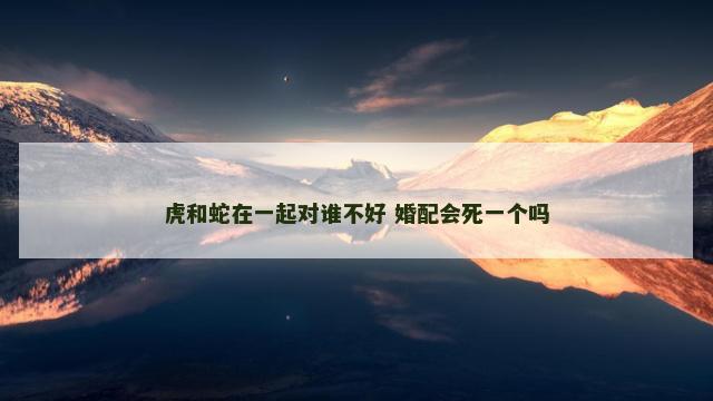 虎和蛇在一起对谁不好 婚配会死一个吗