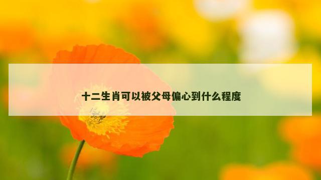 十二生肖可以被父母偏心到什么程度