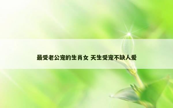 最受老公宠的生肖女 天生受宠不缺人爱