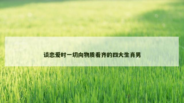 谈恋爱时一切向物质看齐的四大生肖男