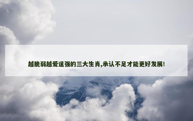 越脆弱越爱逞强的三大生肖,承认不足才能更好发展!