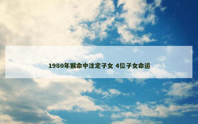 1980年猴命中注定子女 4位子女命运