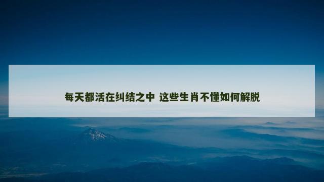 每天都活在纠结之中 这些生肖不懂如何解脱