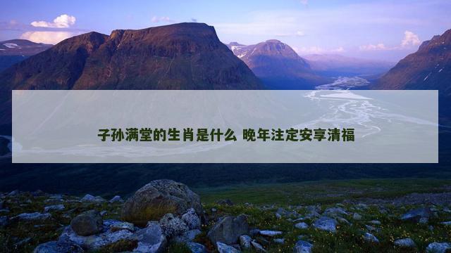 子孙满堂的生肖是什么 晚年注定安享清福