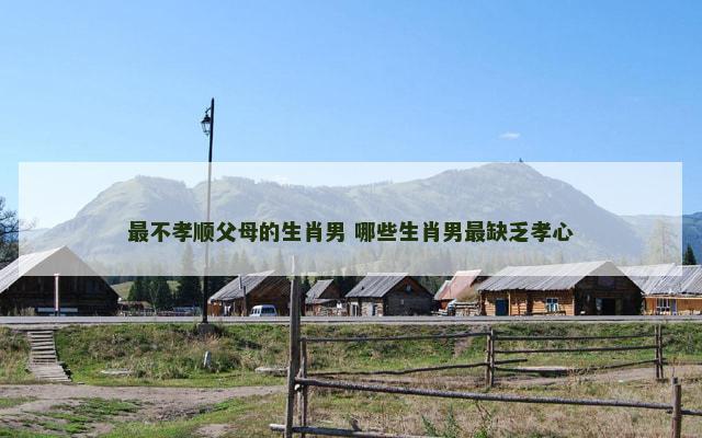 最不孝顺父母的生肖男 哪些生肖男最缺乏孝心