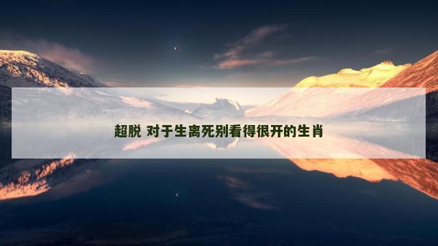 超脱 对于生离死别看得很开的生肖