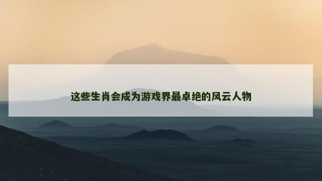 这些生肖会成为游戏界最卓绝的风云人物