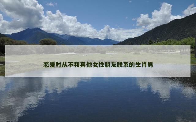 恋爱时从不和其他女性朋友联系的生肖男
