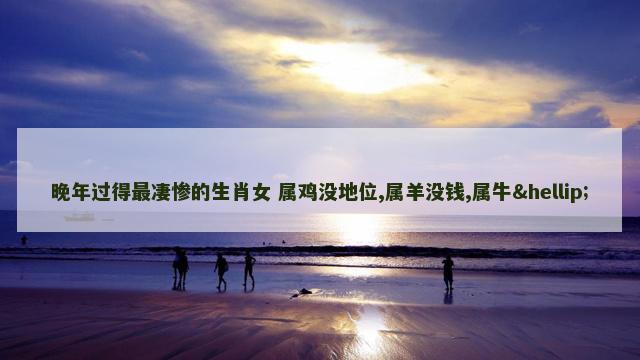 晚年过得最凄惨的生肖女 属鸡没地位,属羊没钱,属牛…