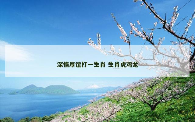 深情厚谊打一生肖 生肖虎鸡龙