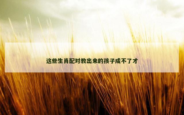 这些生肖配对教出来的孩子成不了才