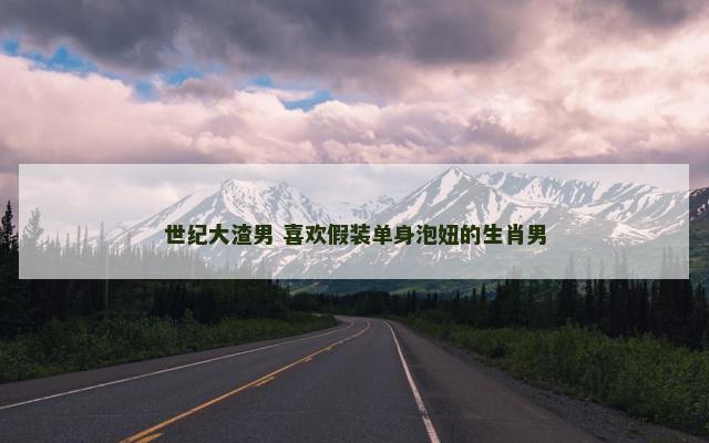 世纪大渣男 喜欢假装单身泡妞的生肖男