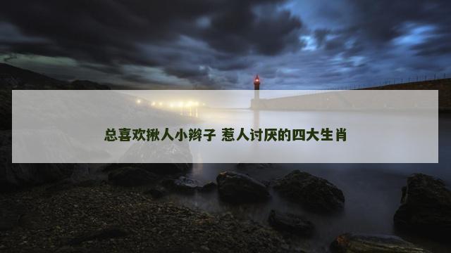 总喜欢揪人小辫子 惹人讨厌的四大生肖