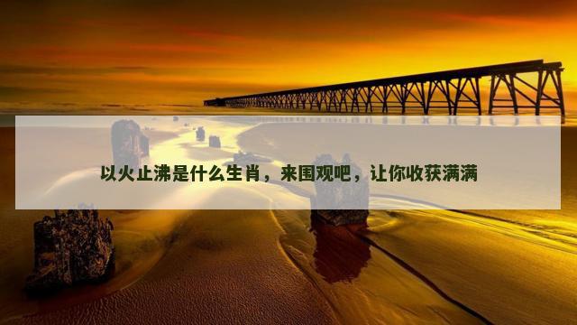 以火止沸是什么生肖，来围观吧，让你收获满满