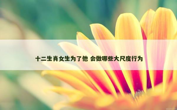 十二生肖女生为了他 会做哪些大尺度行为