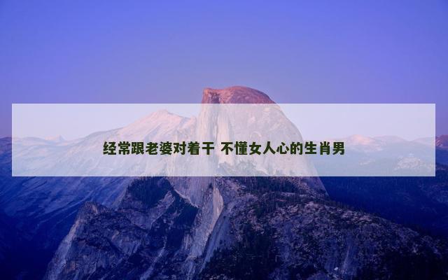 经常跟老婆对着干 不懂女人心的生肖男
