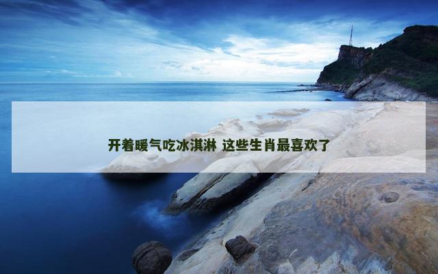 开着暖气吃冰淇淋 这些生肖最喜欢了