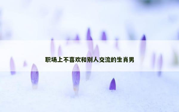 职场上不喜欢和别人交流的生肖男