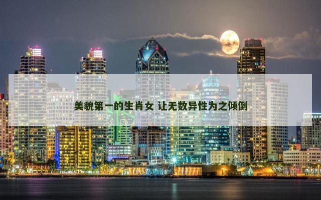 美貌第一的生肖女 让无数异性为之倾倒