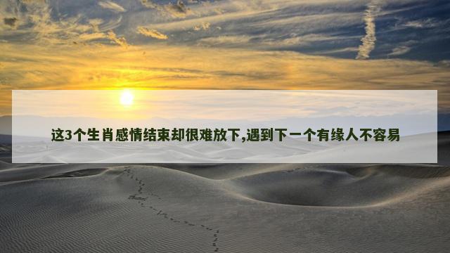 这3个生肖感情结束却很难放下,遇到下一个有缘人不容易