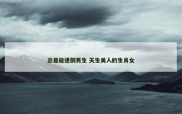 总是能迷倒男生 天生美人的生肖女