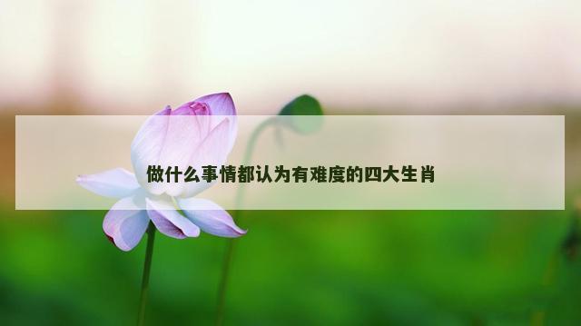 做什么事情都认为有难度的四大生肖