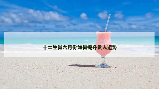 十二生肖六月份如何提升贵人运势