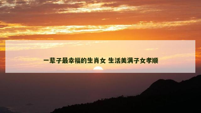 一辈子最幸福的生肖女 生活美满子女孝顺